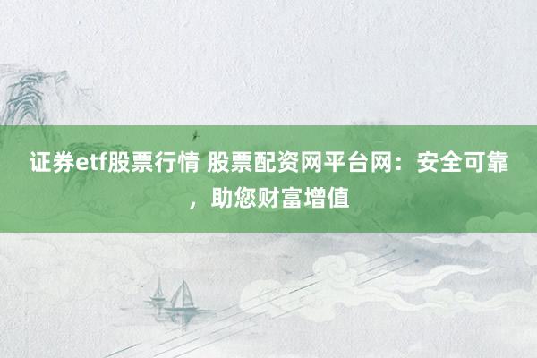 证券etf股票行情 股票配资网平台网：安全可靠，助您财富增值