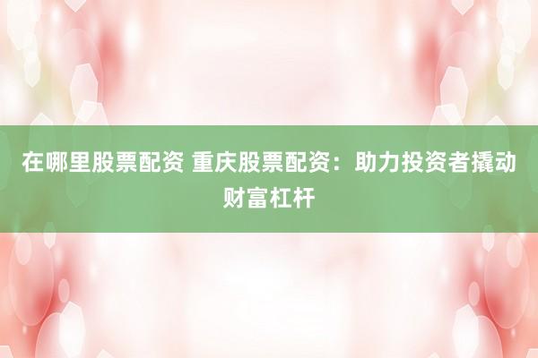 在哪里股票配资 重庆股票配资：助力投资者撬动财富杠杆