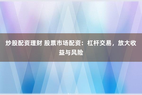 炒股配资理财 股票市场配资：杠杆交易，放大收益与风险