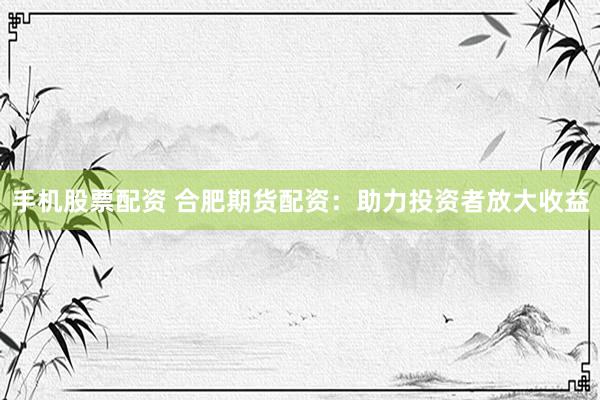 手机股票配资 合肥期货配资：助力投资者放大收益