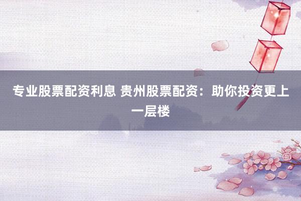 专业股票配资利息 贵州股票配资：助你投资更上一层楼