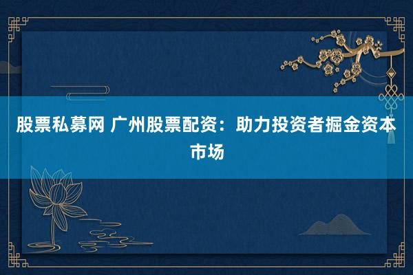 股票私募网 广州股票配资：助力投资者掘金资本市场