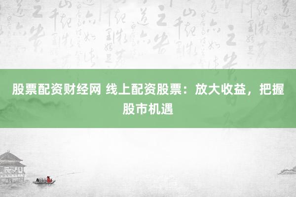 股票配资财经网 线上配资股票：放大收益，把握股市机遇
