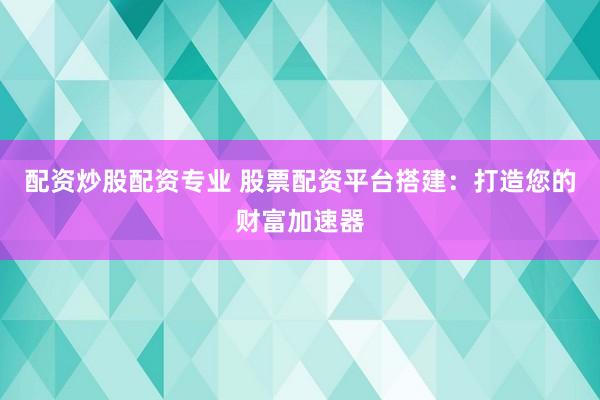 配资炒股配资专业 股票配资平台搭建：打造您的财富加速器