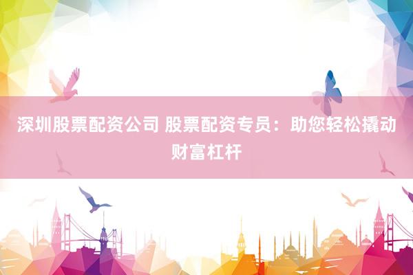 深圳股票配资公司 股票配资专员：助您轻松撬动财富杠杆