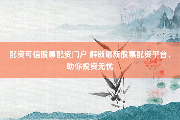 配资可信股票配资门户 解锁最新股票配资平台，助你投资无忧
