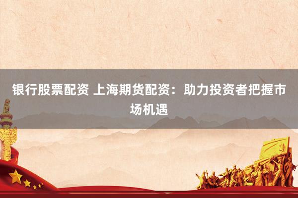 银行股票配资 上海期货配资：助力投资者把握市场机遇