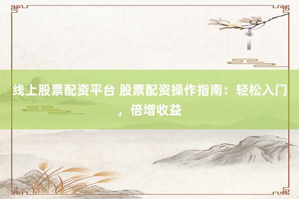 线上股票配资平台 股票配资操作指南：轻松入门，倍增收益
