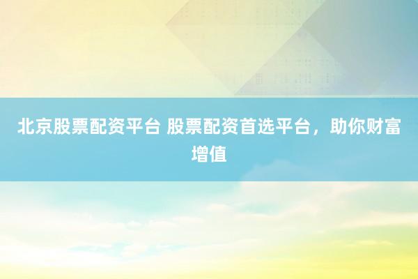 北京股票配资平台 股票配资首选平台，助你财富增值