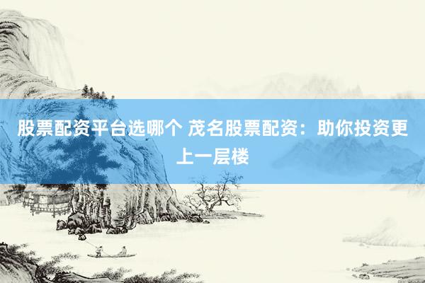 股票配资平台选哪个 茂名股票配资：助你投资更上一层楼
