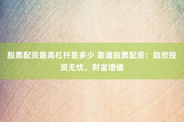 股票配资最高杠杆是多少 靠谱股票配资：助您投资无忧，财富增值