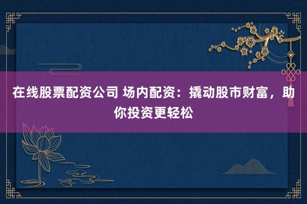在线股票配资公司 场内配资：撬动股市财富，助你投资更轻松