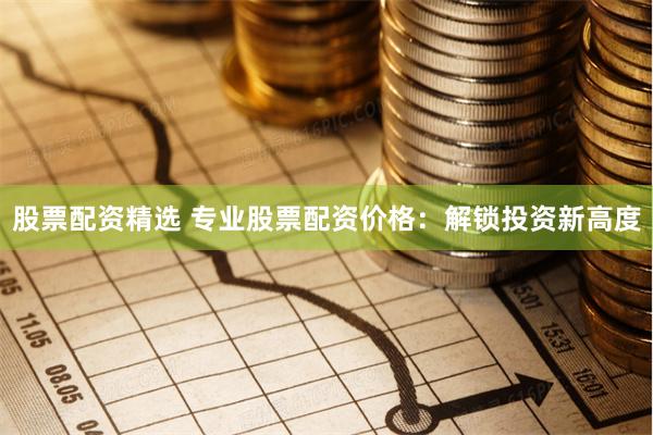 股票配资精选 专业股票配资价格：解锁投资新高度