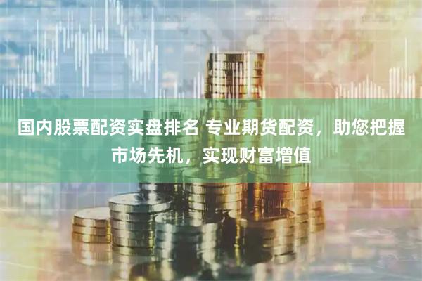 国内股票配资实盘排名 专业期货配资，助您把握市场先机，实现财富增值