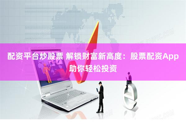 配资平台炒股票 解锁财富新高度：股票配资App助你轻松投资