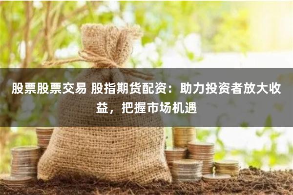 股票股票交易 股指期货配资：助力投资者放大收益，把握市场机遇