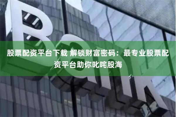 股票配资平台下载 解锁财富密码：最专业股票配资平台助你叱咤股海