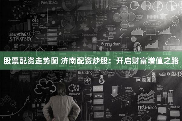 股票配资走势图 济南配资炒股：开启财富增值之路
