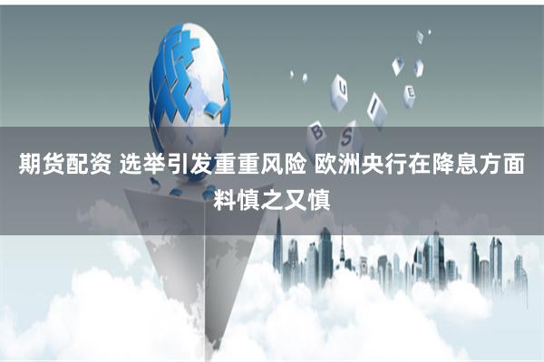 期货配资 选举引发重重风险 欧洲央行在降息方面料慎之又慎