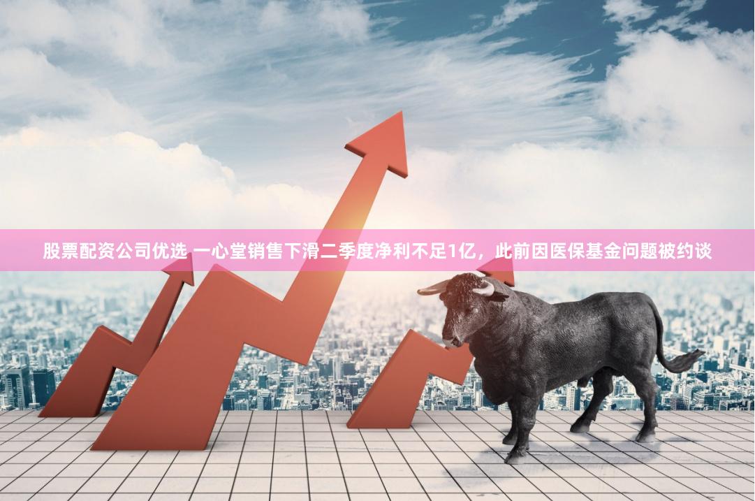 股票配资公司优选 一心堂销售下滑二季度净利不足1亿，此前因医保基金问题被约谈