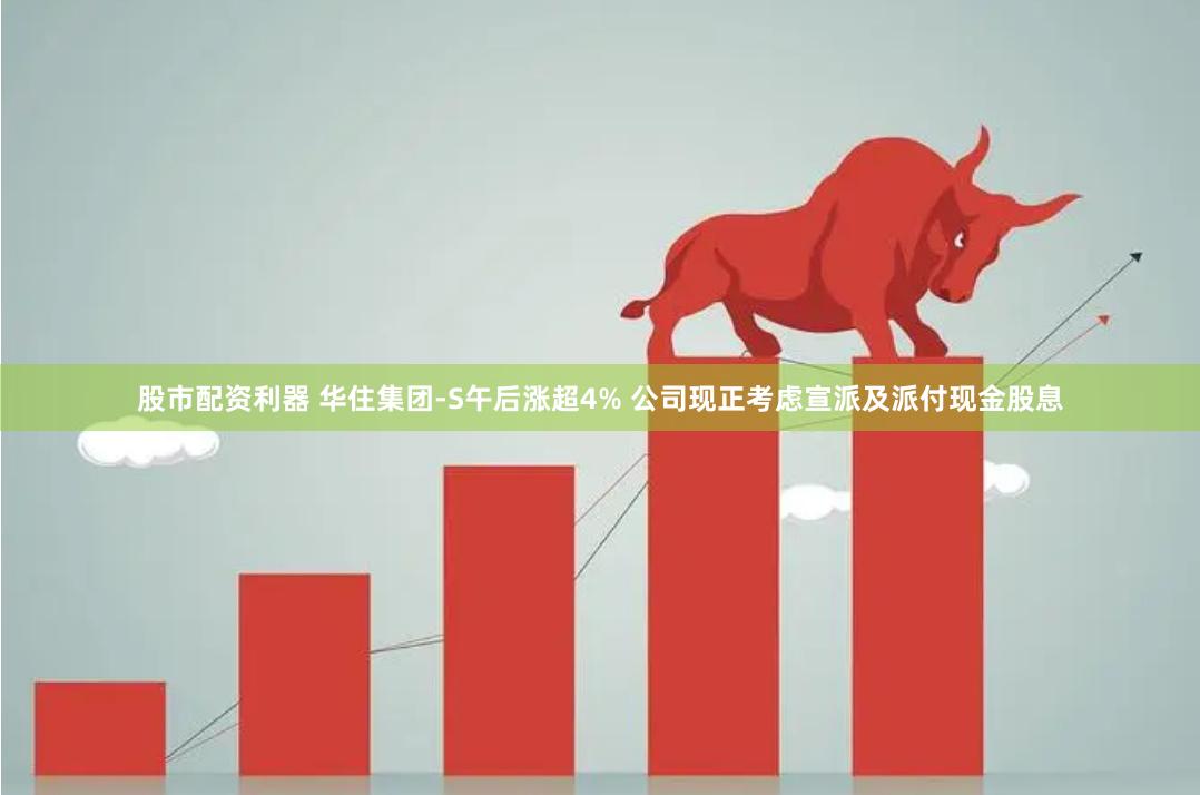 股市配资利器 华住集团-S午后涨超4% 公司现正考虑宣派及派付现金股息