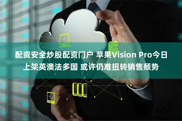 配资安全炒股配资门户 苹果Vision Pro今日上架英澳法多国 或许仍难扭转销售颓势