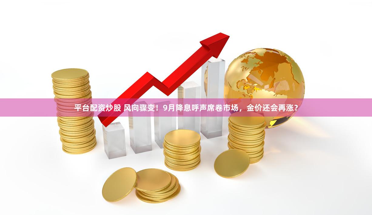 平台配资炒股 风向骤变！9月降息呼声席卷市场，金价还会再涨？