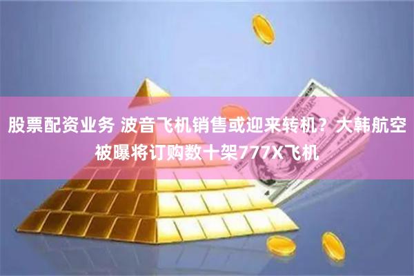 股票配资业务 波音飞机销售或迎来转机？大韩航空被曝将订购数十架777X飞机