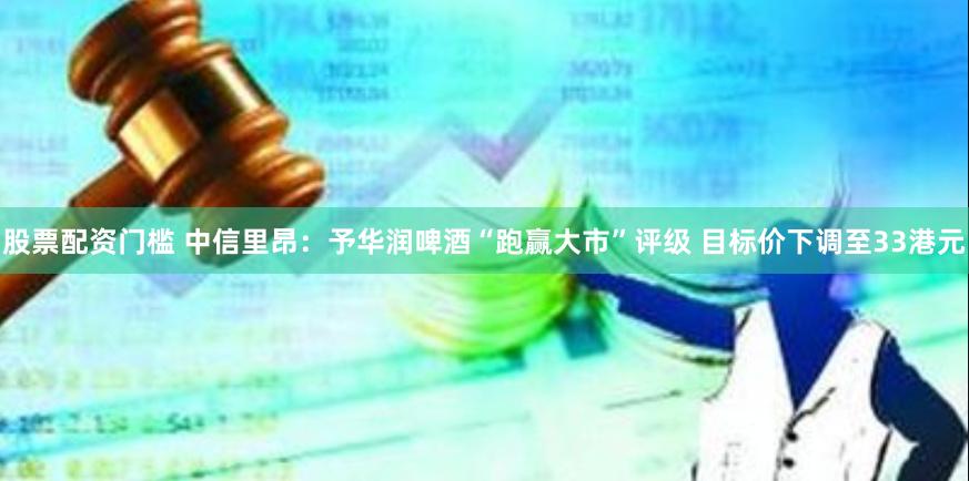 股票配资门槛 中信里昂：予华润啤酒“跑赢大市”评级 目标价下调至33港元
