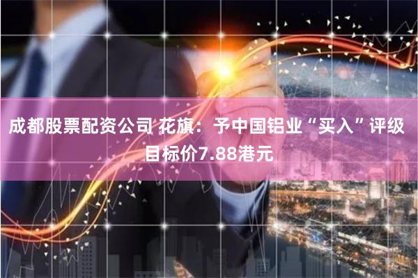 成都股票配资公司 花旗：予中国铝业“买入”评级 目标价7.88港元
