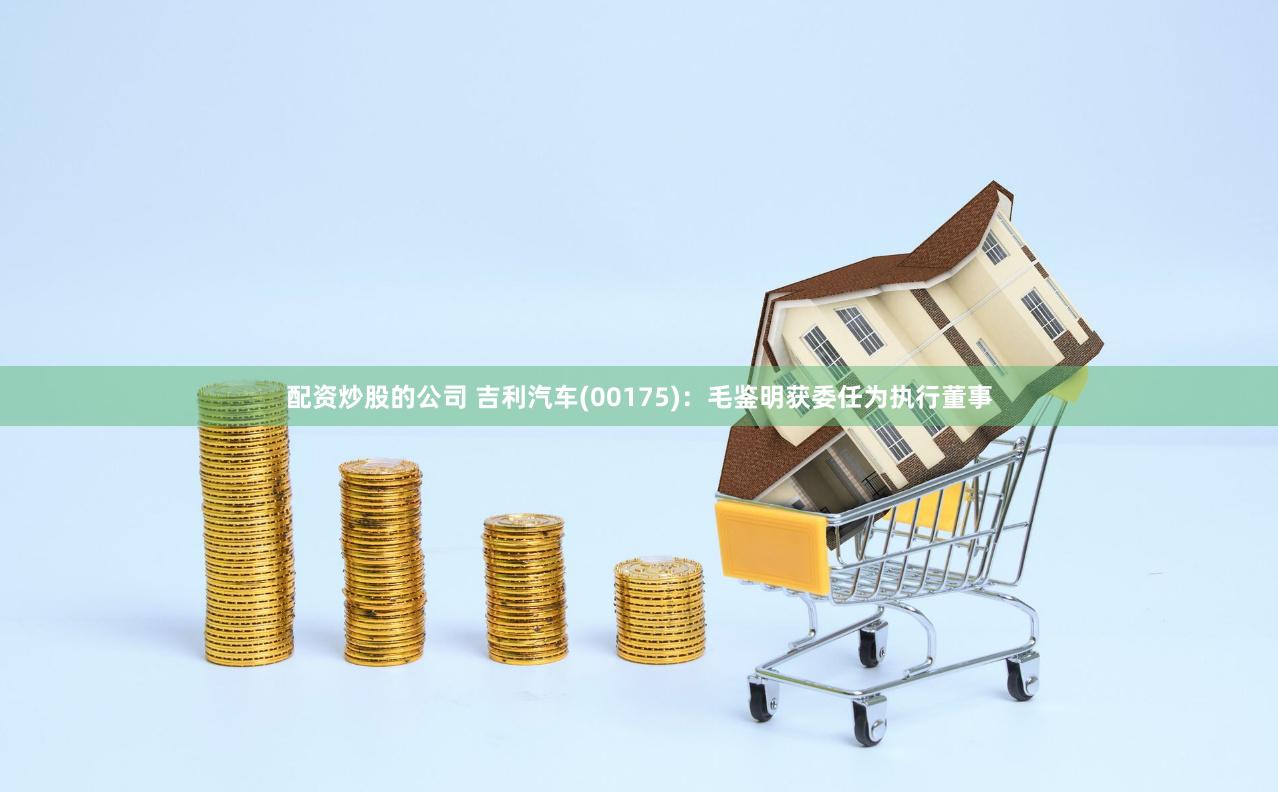 配资炒股的公司 吉利汽车(00175)：毛鉴明获委任为执行董事