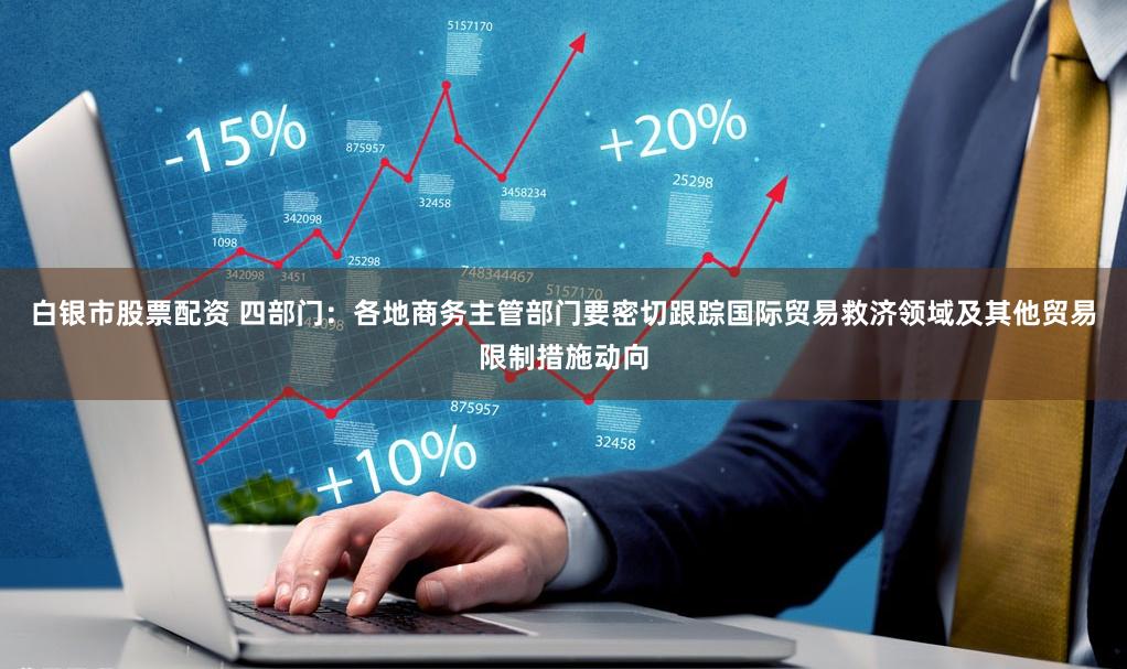 白银市股票配资 四部门：各地商务主管部门要密切跟踪国际贸易救济领域及其他贸易限制措施动向