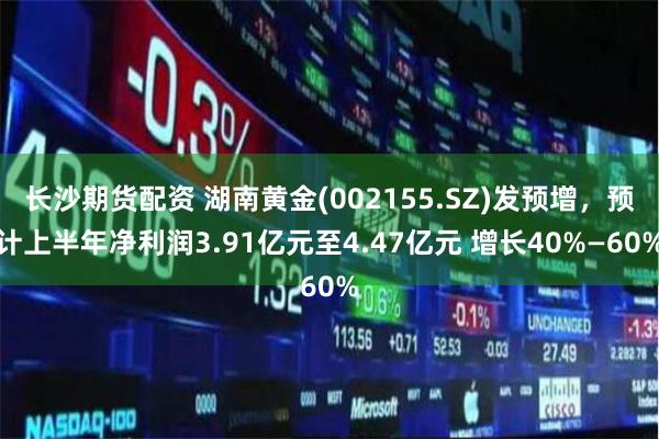 长沙期货配资 湖南黄金(002155.SZ)发预增，预计上半年净利润3.91亿元至4.47亿元 增长40%—60%