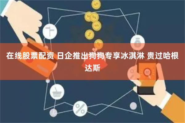 在线股票配资 日企推出狗狗专享冰淇淋 贵过哈根达斯