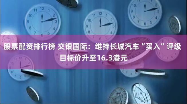 股票配资排行榜 交银国际：维持长城汽车“买入”评级 目标价升至16.3港元