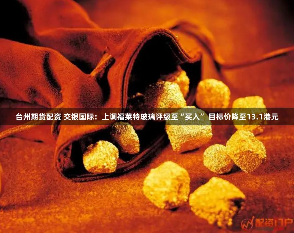 台州期货配资 交银国际：上调福莱特玻璃评级至“买入” 目标价降至13.1港元