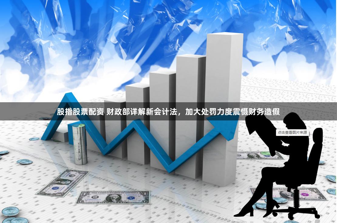 股指股票配资 财政部详解新会计法，加大处罚力度震慑财务造假