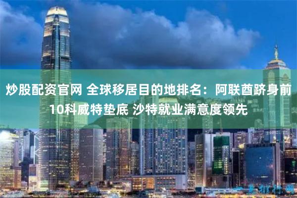 炒股配资官网 全球移居目的地排名：阿联酋跻身前10科威特垫底 沙特就业满意度领先