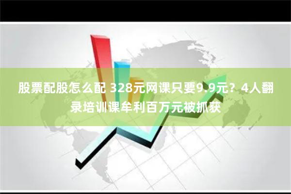 股票配股怎么配 328元网课只要9.9元？4人翻录培训课牟利百万元被抓获