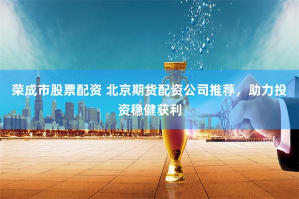 荣成市股票配资 北京期货配资公司推荐，助力投资稳健获利