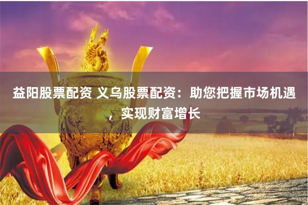 益阳股票配资 义乌股票配资：助您把握市场机遇，实现财富增长