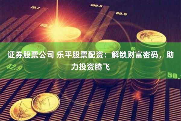 证券股票公司 乐平股票配资：解锁财富密码，助力投资腾飞